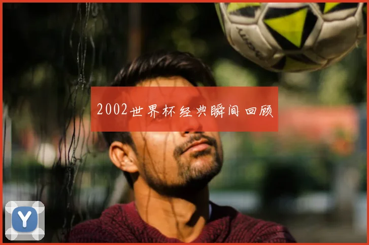 2002世界杯经典瞬间回顾