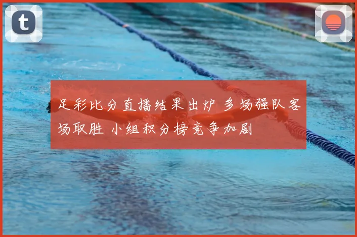 足彩比分直播结果出炉 多场强队客场取胜 小组积分榜竞争加剧