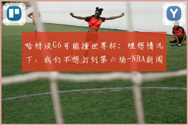 哈特谈G6可能撞世界杯:理想情况下,我们不想打到第六场-NBA新闻