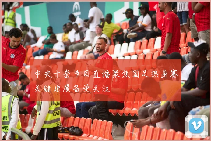 中央十套节目直播聚焦国足热身赛关键进展备受关注