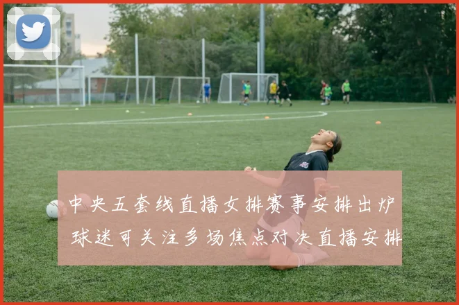 中央五套线直播女排赛事安排出炉 球迷可关注多场焦点对决直播安排