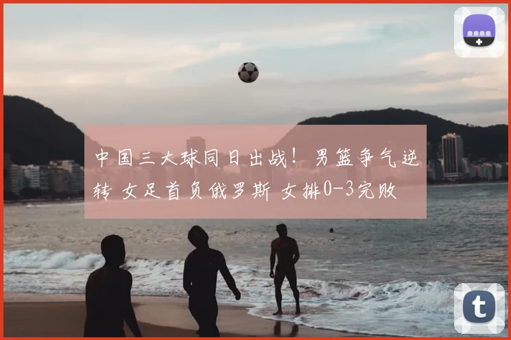 中国三大球同日出战！男篮争气逆转 女足首负俄罗斯 女排0-3完败