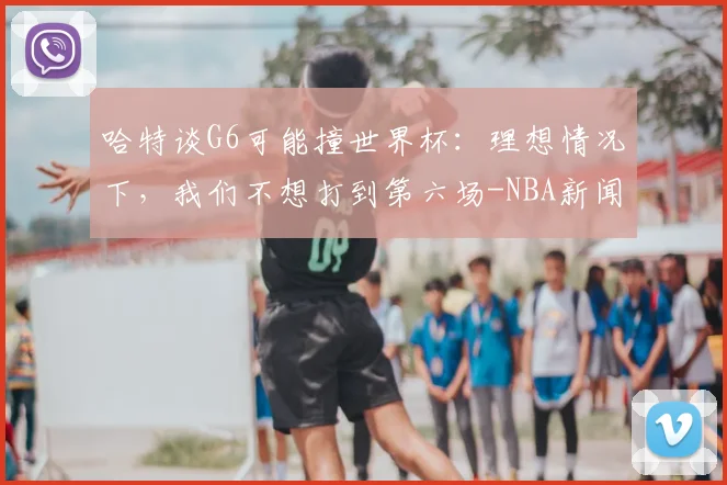 哈特谈G6可能撞世界杯:理想情况下,我们不想打到第六场-NBA新闻