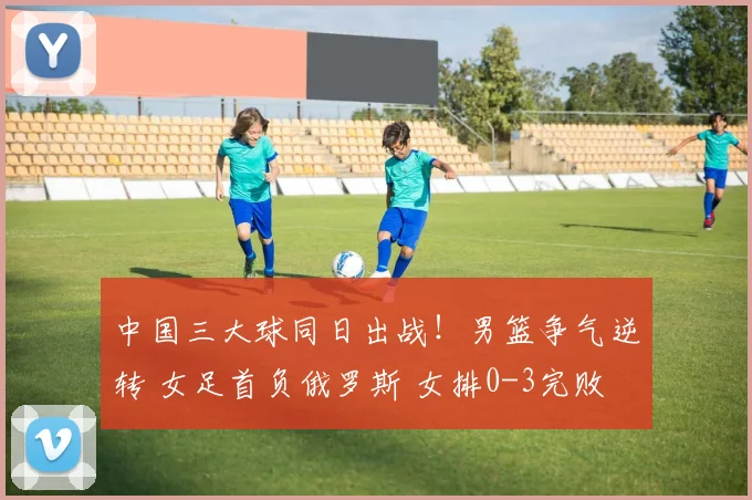 中国三大球同日出战！男篮争气逆转 女足首负俄罗斯 女排0-3完败