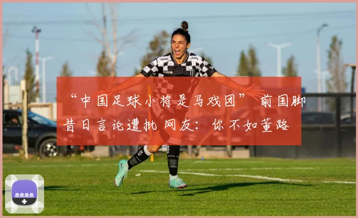 “中国足球小将是马戏团” 前国脚昔日言论遭批 网友：你不如董路