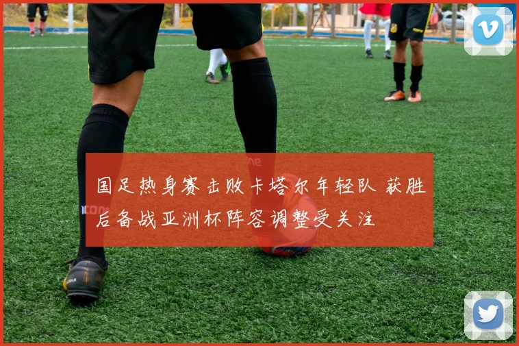 国足热身赛击败卡塔尔年轻队 获胜后备战亚洲杯阵容调整受关注