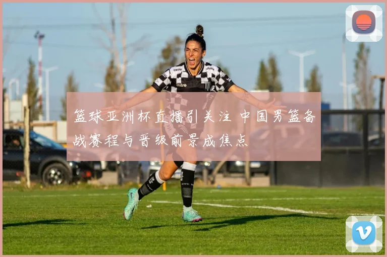 篮球亚洲杯直播引关注 中国男篮备战赛程与晋级前景成焦点