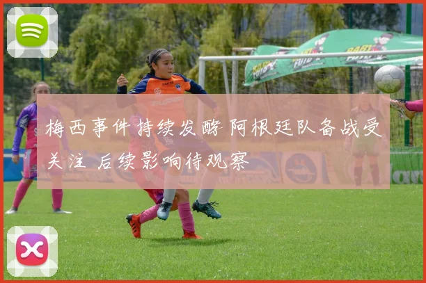 梅西事件持续发酵 阿根廷队备战受关注 后续影响待观察