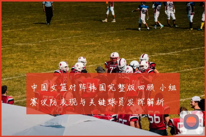 中国女篮对阵韩国完整版回顾 小组赛攻防表现与关键球员发挥解析