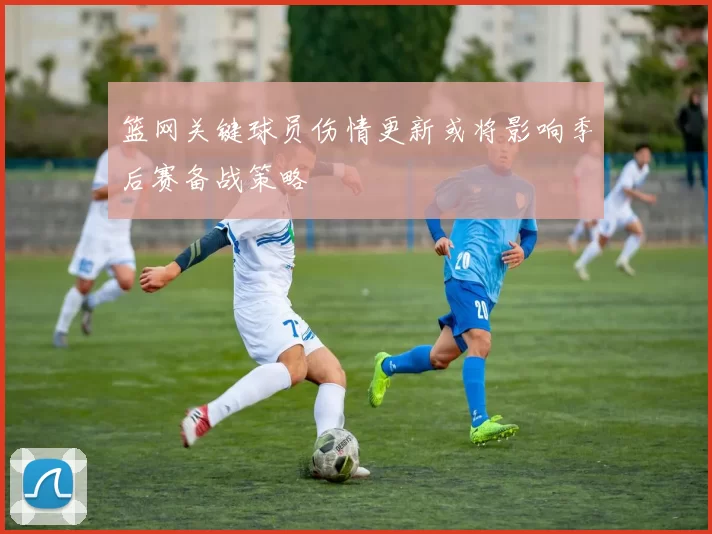 篮网关键球员伤情更新或将影响季后赛备战策略