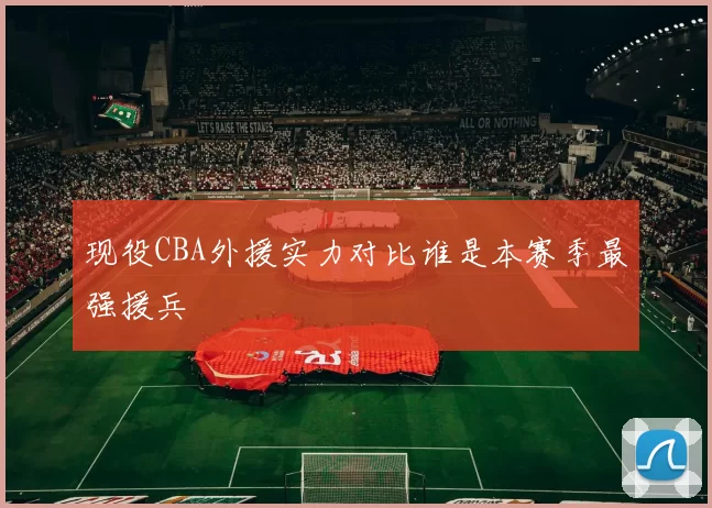 现役CBA外援实力对比谁是本赛季最强援兵