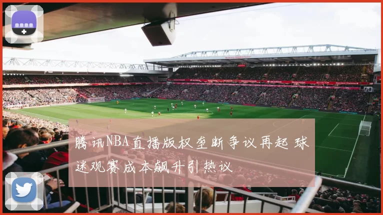 腾讯NBA直播版权垄断争议再起 球迷观赛成本飙升引热议