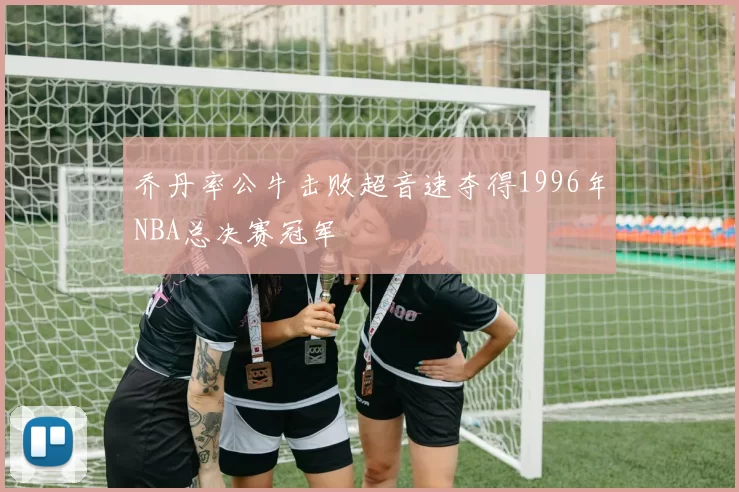 乔丹率公牛击败超音速夺得1996年NBA总决赛冠军