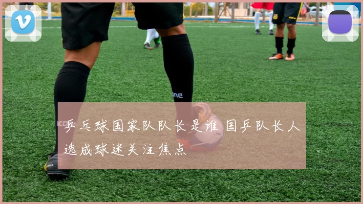 乒乓球国家队队长是谁 国乒队长人选成球迷关注焦点