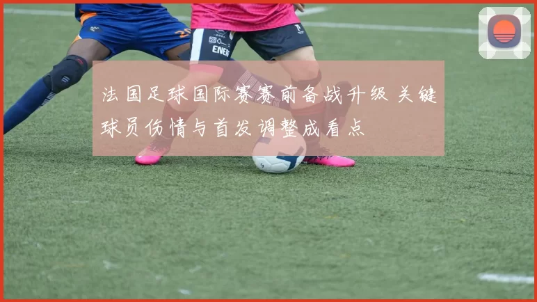 法国足球国际赛赛前备战升级 关键球员伤情与首发调整成看点