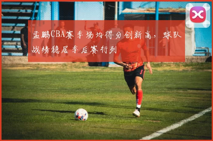 孟鹏CBA赛季场均得分创新高，球队战绩稳居季后赛行列