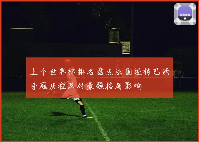 上个世界杯排名盘点法国逆转巴西夺冠历程及对豪强格局影响