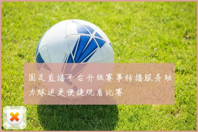 国足直播平台升级赛事转播服务助力球迷更便捷观看比赛