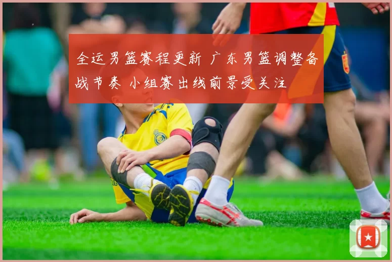 全运男篮赛程更新 广东男篮调整备战节奏 小组赛出线前景受关注