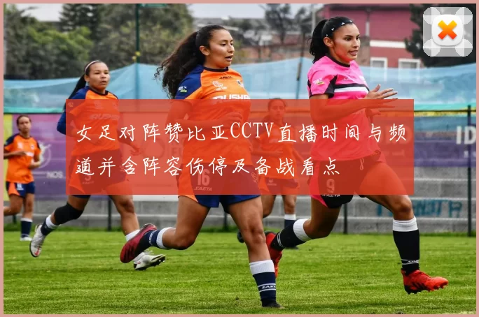 女足对阵赞比亚CCTV直播时间与频道并含阵容伤停及备战看点