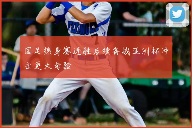 国足热身赛连胜后续备战亚洲杯冲击更大考验