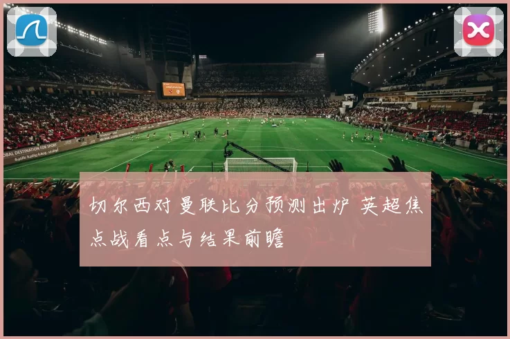 切尔西对曼联比分预测出炉 英超焦点战看点与结果前瞻