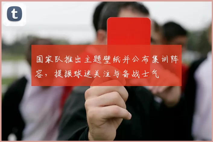 国家队推出主题壁纸并公布集训阵容,提振球迷关注与备战士气