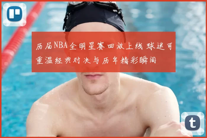 历届NBA全明星赛回放上线 球迷可重温经典对决与历年精彩瞬间