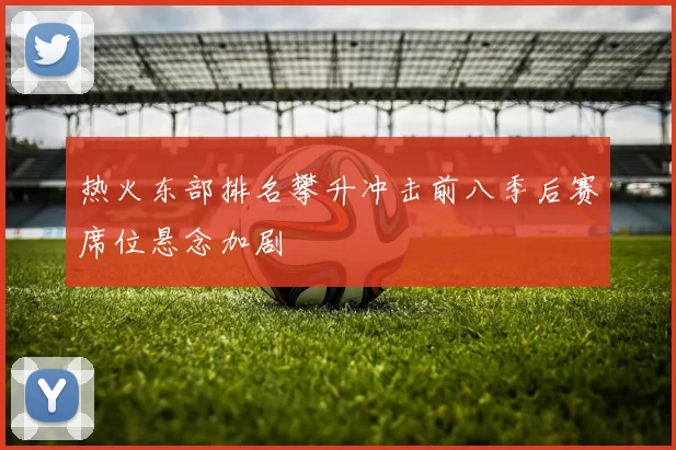 热火东部排名攀升冲击前八季后赛席位悬念加剧
