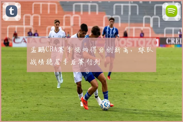 孟鹏CBA赛季场均得分创新高，球队战绩稳居季后赛行列