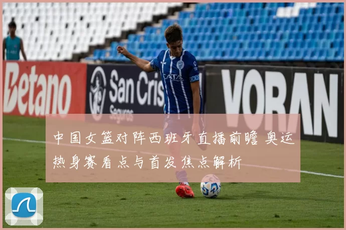 中国女篮对阵西班牙直播前瞻 奥运热身赛看点与首发焦点解析