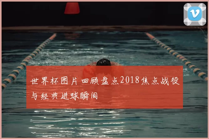 世界杯图片回顾盘点2018焦点战役与经典进球瞬间