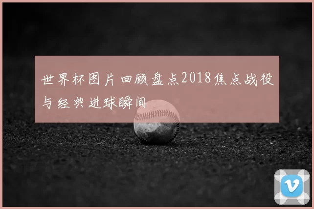 世界杯图片回顾盘点2018焦点战役与经典进球瞬间