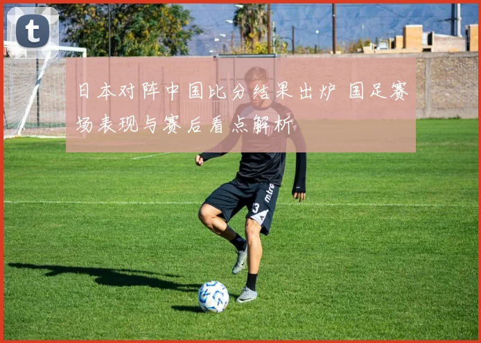 日本对阵中国比分结果出炉 国足赛场表现与赛后看点解析