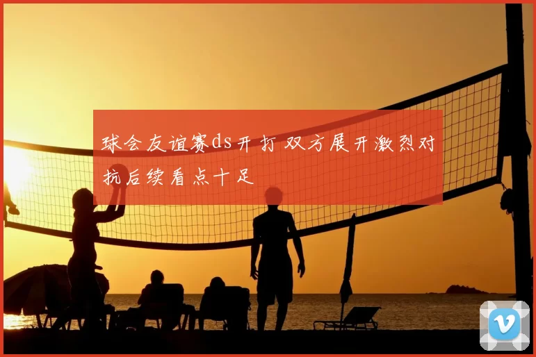 球会友谊赛ds开打 双方展开激烈对抗后续看点十足