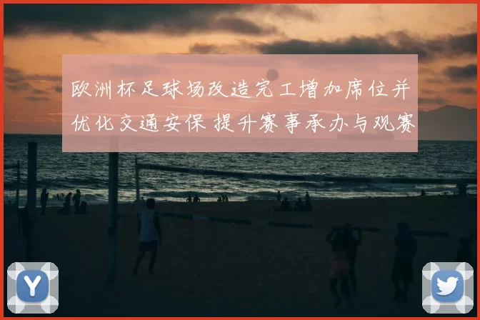 欧洲杯足球场改造完工增加席位并优化交通安保 提升赛事承办与观赛体验