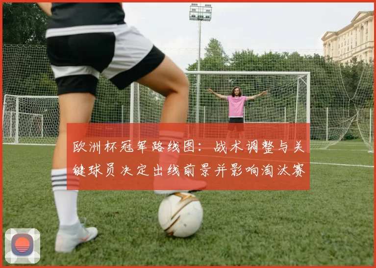 欧洲杯冠军路线图：战术调整与关键球员决定出线前景并影响淘汰赛走势