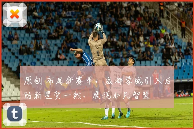 原创 布局新赛季，成都蓉城引入后防新星贺一然，展现非凡智慧
