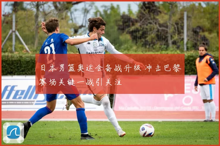 日本男篮奥运会备战升级 冲击巴黎赛场关键一战引关注
