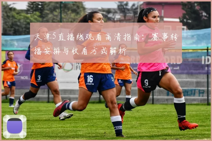 天津5直播线观看高清指南:赛事转播安排与收看方式解析