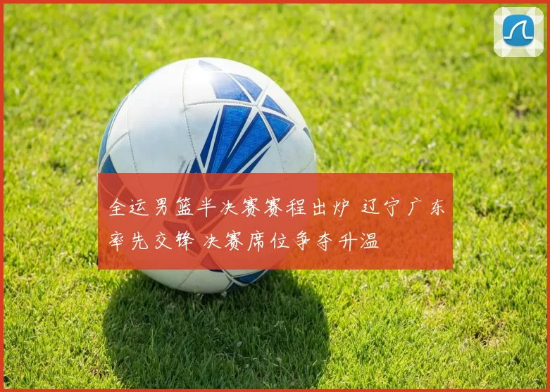 全运男篮半决赛赛程出炉 辽宁广东率先交锋 决赛席位争夺升温