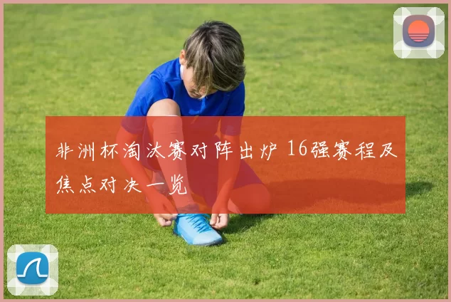 非洲杯淘汰赛对阵出炉 16强赛程及焦点对决一览