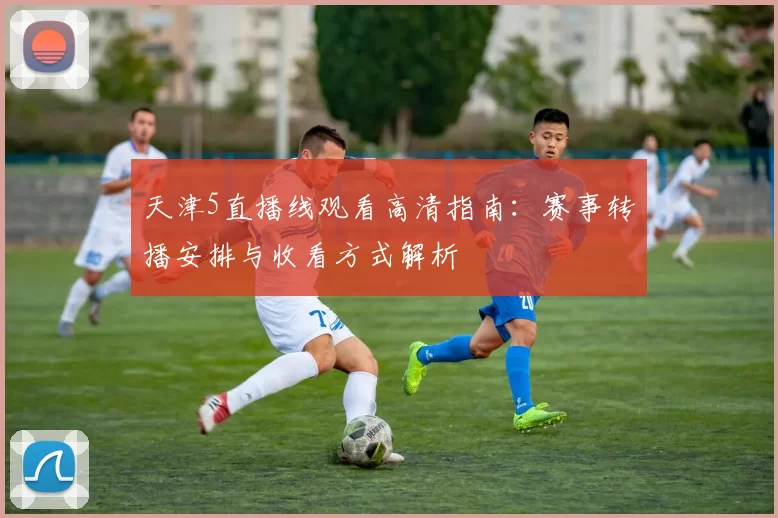 天津5直播线观看高清指南：赛事转播安排与收看方式解析