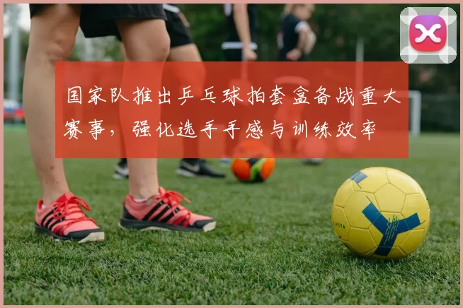 国家队推出乒乓球拍套盒备战重大赛事,强化选手手感与训练效率
