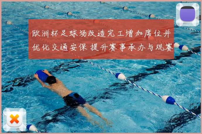 欧洲杯足球场改造完工增加席位并优化交通安保 提升赛事承办与观赛体验