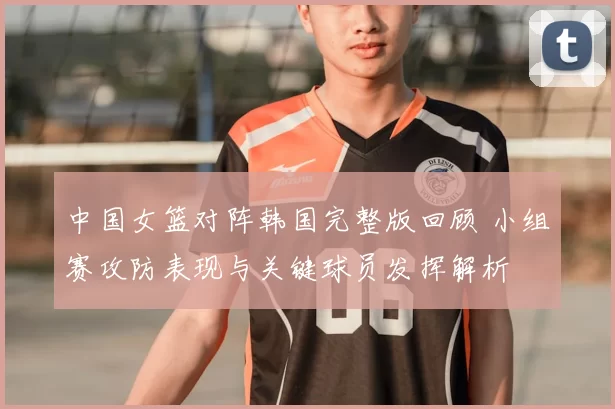 中国女篮对阵韩国完整版回顾 小组赛攻防表现与关键球员发挥解析
