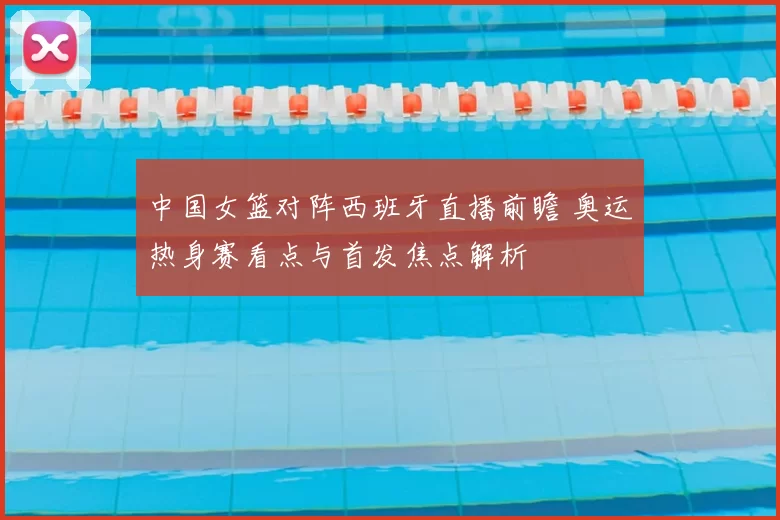 中国女篮对阵西班牙直播前瞻 奥运热身赛看点与首发焦点解析
