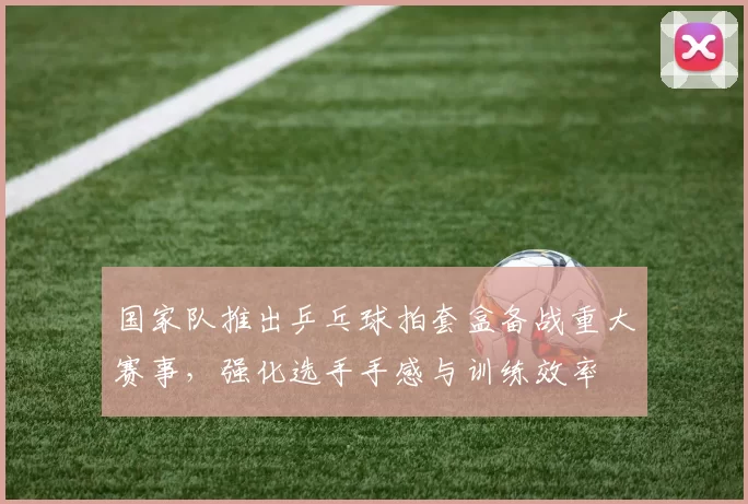 国家队推出乒乓球拍套盒备战重大赛事,强化选手手感与训练效率