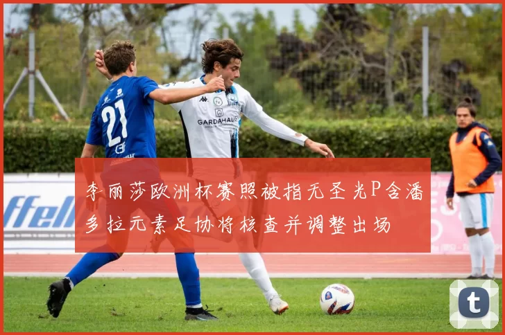 李丽莎欧洲杯赛照被指无圣光P含潘多拉元素足协将核查并调整出场