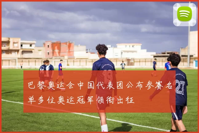 巴黎奥运会中国代表团公布参赛名单多位奥运冠军领衔出征